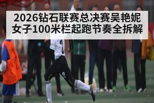 2026钻石联赛总决赛吴艳妮女子100米栏起跑节奏全拆解