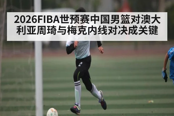 2026FIBA世预赛中国男篮对澳大利亚周琦与梅克内线对决成关键